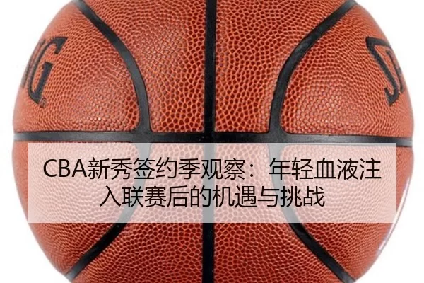 CBA新秀签约季观察：年轻血液注入联赛后的机遇与挑战