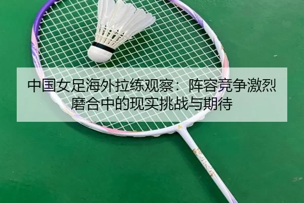 中国女足海外拉练观察：阵容竞争激烈 磨合中的现实挑战与期待